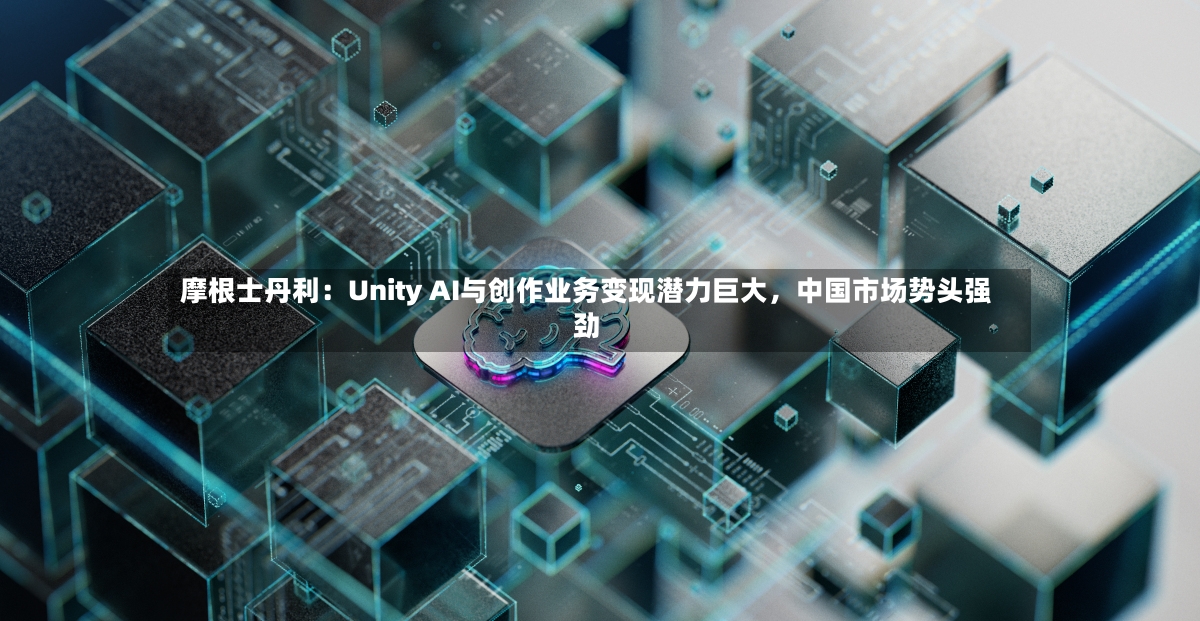 摩根士丹利：Unity AI与创作业务变现潜力巨大，中国市场势头强劲