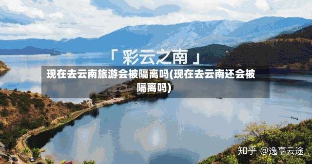 现在去云南旅游会被隔离吗(现在去云南还会被隔离吗)