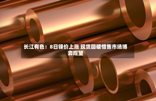 长江有色:8日镍价上涨 现货回暖惜售市场博弈观望-第2张图片