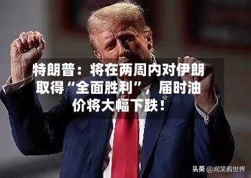 特朗普：将在两周内对伊朗取得“全面胜利	”，届时油价将大幅下跌！-第2张图片