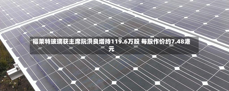 福莱特玻璃获主席阮洪良增持119.6万股 每股作价约7.48港元
