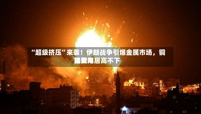 “超级挤压”来袭！伊朗战争引爆金属市场，铜铝费用或数年居高不下