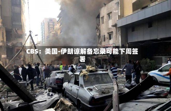 CBS：美国-伊朗谅解备忘录可能下周签署