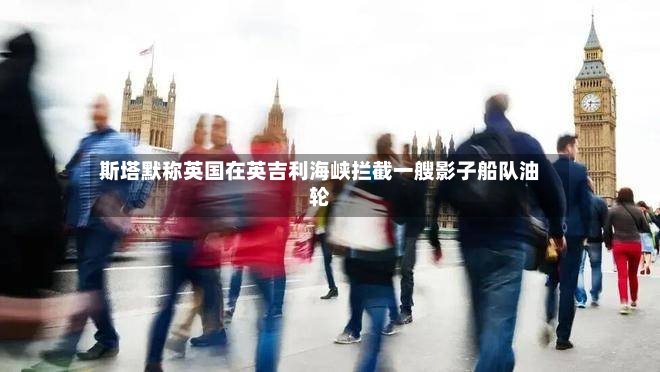 斯塔默称英国在英吉利海峡拦截一艘影子船队油轮