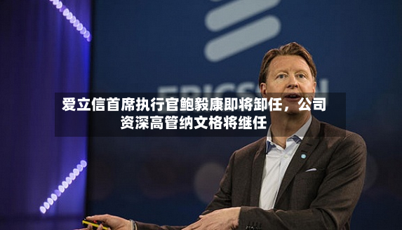 爱立信首席执行官鲍毅康即将卸任	，公司资深高管纳文格将继任-第2张图片