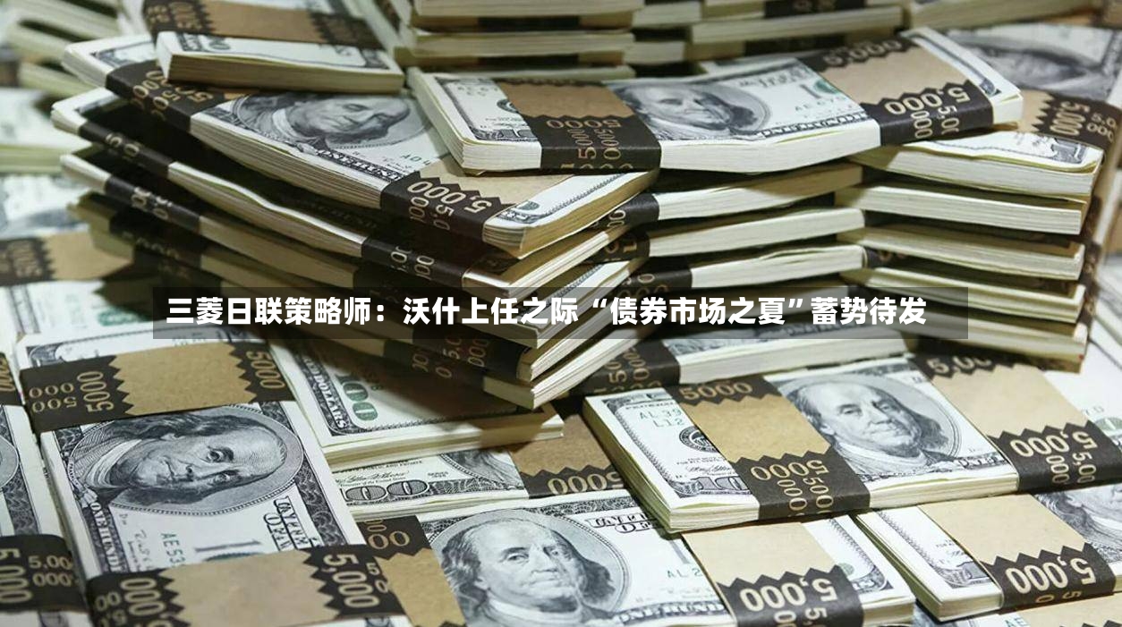 三菱日联策略师：沃什上任之际 “债券市场之夏”蓄势待发-第3张图片