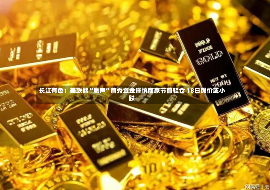 长江有色：美联储“鹰声”首秀资金谨慎商家节前轻仓 18日锡价或小跌-第2张图片