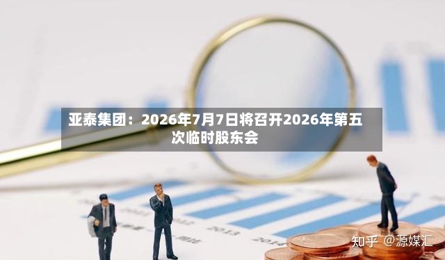 亚泰集团：2026年7月7日将召开2026年第五次临时股东会