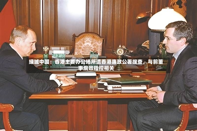 绿城中国：香港主要办公场所遭香港廉政公署搜查	，与前董事腐败指控相关-第2张图片