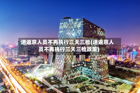 进返京人员不再执行三天三检(进返京人员不再执行三天三检政策)