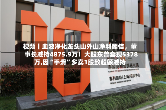 视频丨血液净化龙头山外山净利翻倍，董事长减持4875.9万！大股东曾套现5378万,因“手滑”多卖1股致超额减持