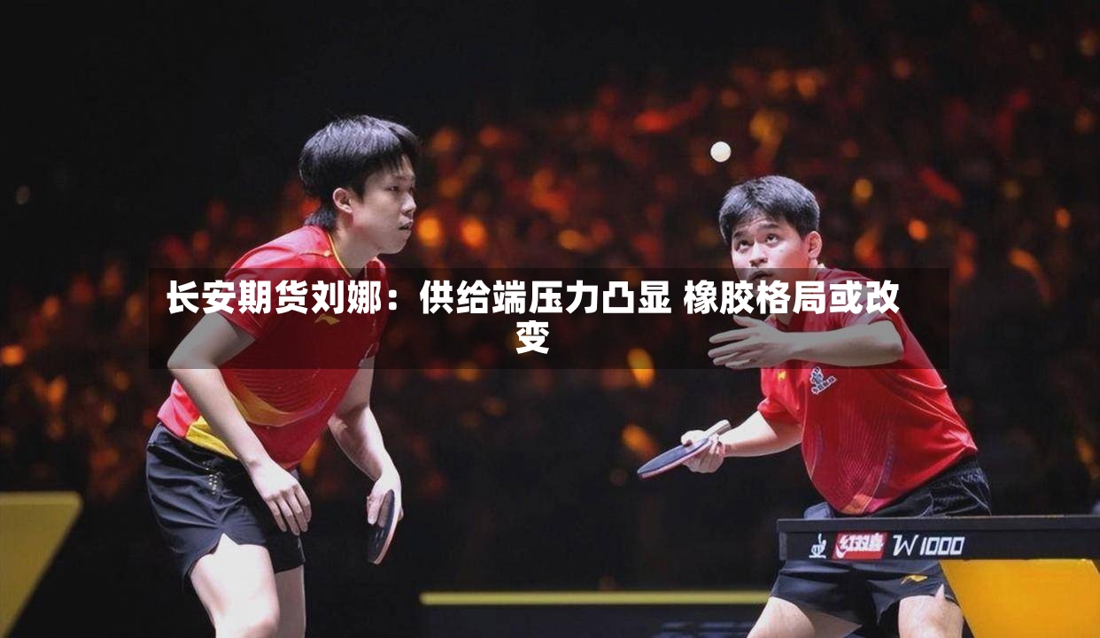 长安期货刘娜：供给端压力凸显 橡胶格局或改变