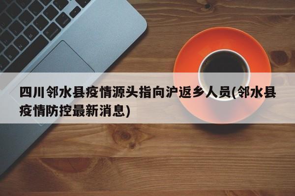 四川邻水县疫情源头指向沪返乡人员(邻水县疫情防控最新消息)