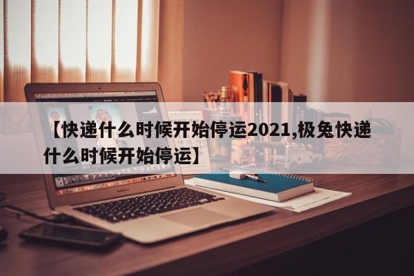 【快递什么时候开始停运2021,极兔快递什么时候开始停运】