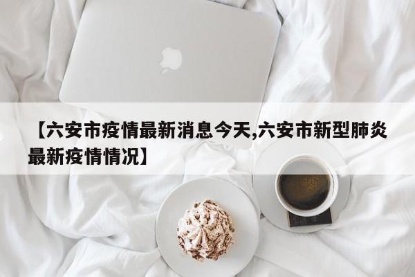 【六安市疫情最新消息今天,六安市新型肺炎最新疫情情况】