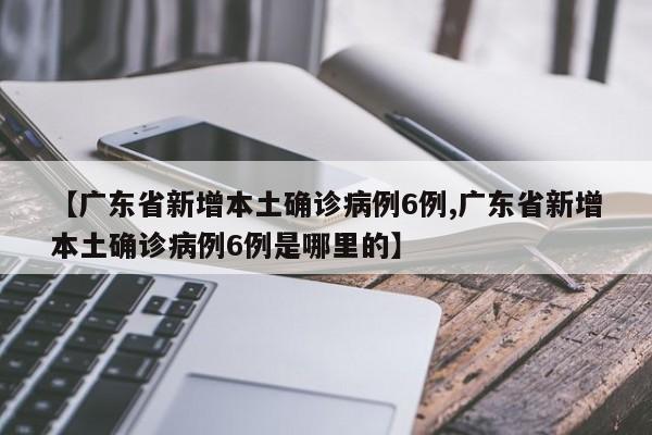 【广东省新增本土确诊病例6例,广东省新增本土确诊病例6例是哪里的】