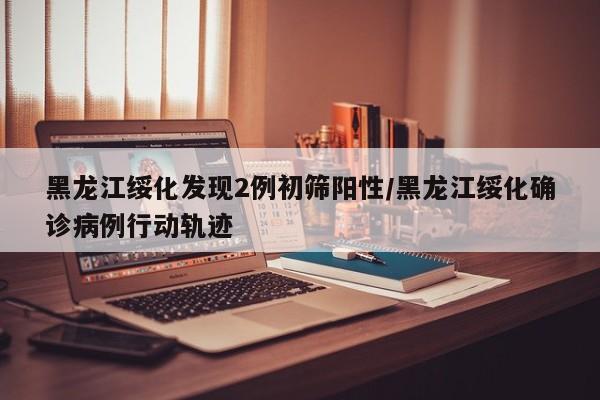 黑龙江绥化发现2例初筛阳性/黑龙江绥化确诊病例行动轨迹