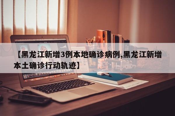【黑龙江新增3例本地确诊病例,黑龙江新增本土确诊行动轨迹】