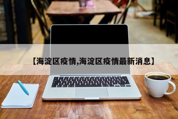 【海淀区疫情,海淀区疫情最新消息】