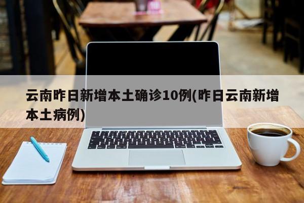 云南昨日新增本土确诊10例(昨日云南新增本土病例)