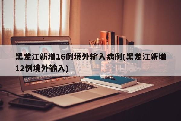 黑龙江新增16例境外输入病例(黑龙江新增12例境外输入)