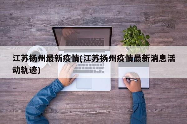 江苏扬州最新疫情(江苏扬州疫情最新消息活动轨迹)