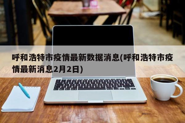 呼和浩特市疫情最新数据消息(呼和浩特市疫情最新消息2月2日)