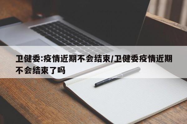 卫健委:疫情近期不会结束/卫健委疫情近期不会结束了吗