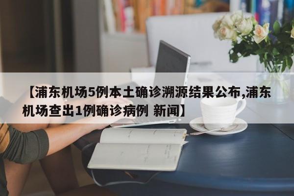 【浦东机场5例本土确诊溯源结果公布,浦东机场查出1例确诊病例 新闻】