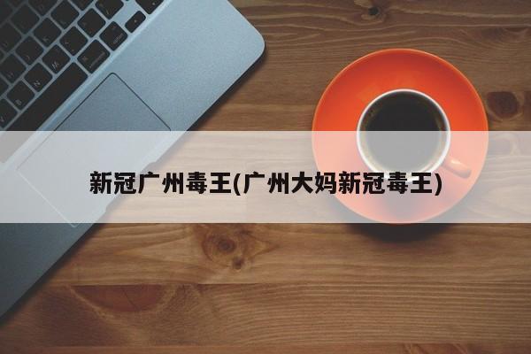 新冠广州毒王(广州大妈新冠毒王)