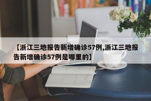 【浙江三地报告新增确诊57例,浙江三地报告新增确诊57例是哪里的】
