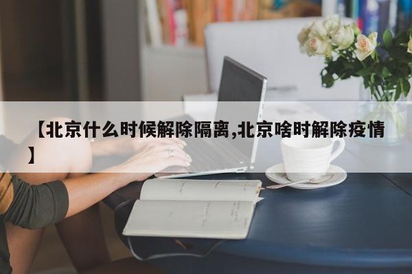 【北京什么时候解除隔离,北京啥时解除疫情】