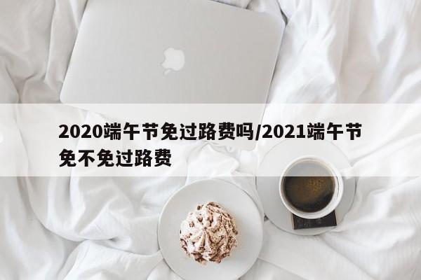 2020端午节免过路费吗/2021端午节免不免过路费