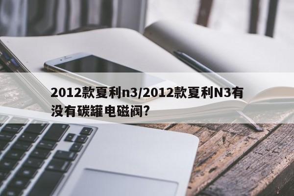 2012款夏利n3/2012款夏利N3有没有碳罐电磁阀?