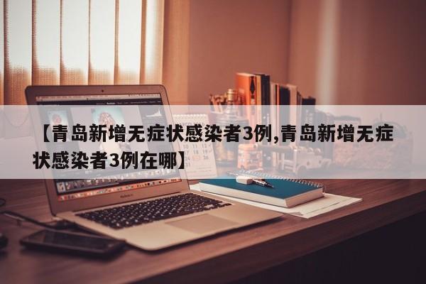 【青岛新增无症状感染者3例,青岛新增无症状感染者3例在哪】