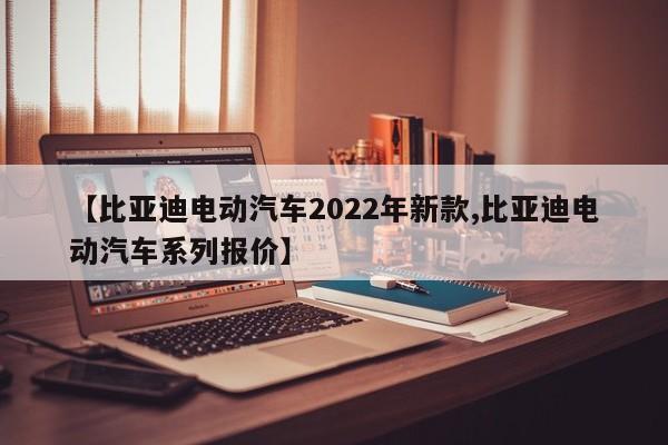 【比亚迪电动汽车2022年新款,比亚迪电动汽车系列报价】