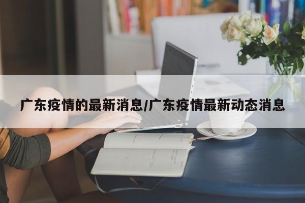 广东疫情的最新消息/广东疫情最新动态消息