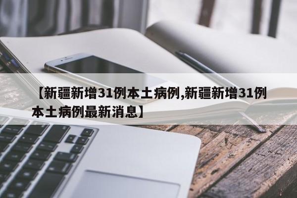 【新疆新增31例本土病例,新疆新增31例本土病例最新消息】