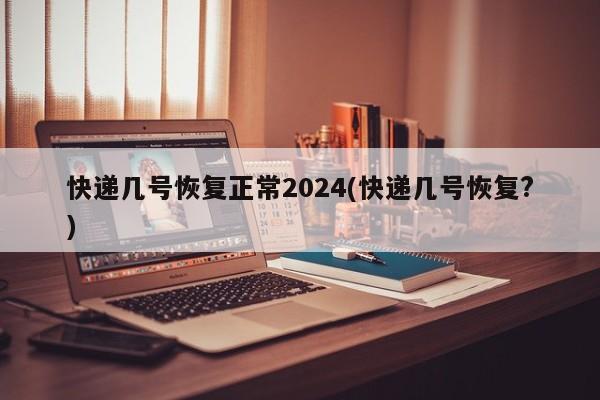 快递几号恢复正常2024(快递几号恢复?)
