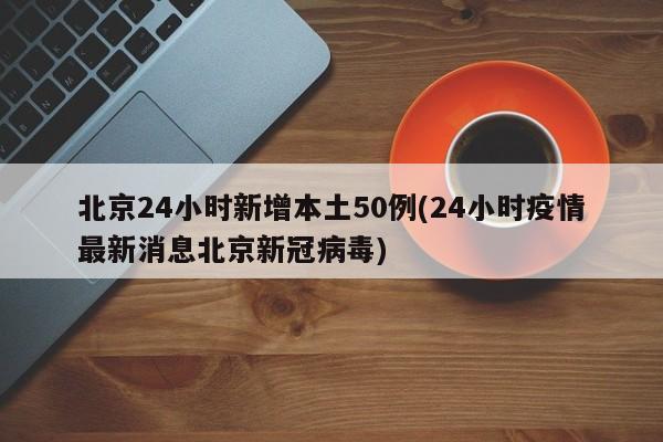 北京24小时新增本土50例(24小时疫情最新消息北京新冠病毒)