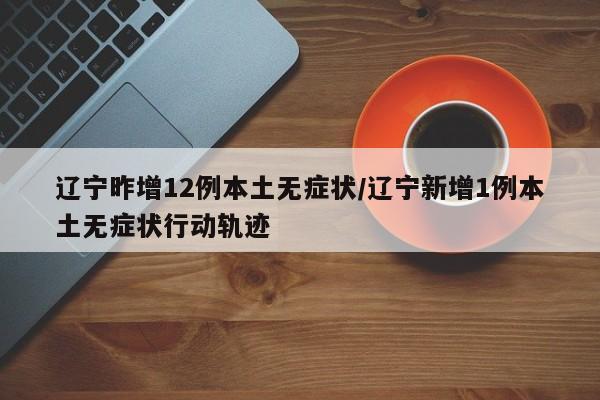 辽宁昨增12例本土无症状/辽宁新增1例本土无症状行动轨迹