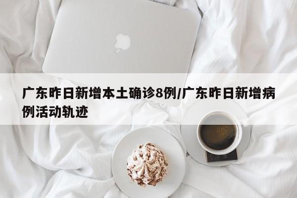 广东昨日新增本土确诊8例/广东昨日新增病例活动轨迹