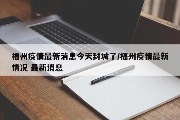 福州疫情最新消息今天封城了/福州疫情最新情况 最新消息