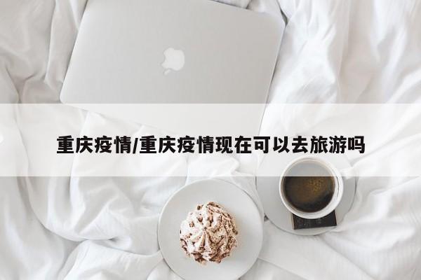 重庆疫情/重庆疫情现在可以去旅游吗