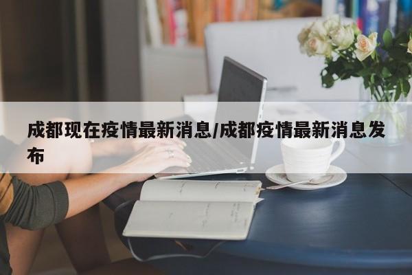 成都现在疫情最新消息/成都疫情最新消息发布