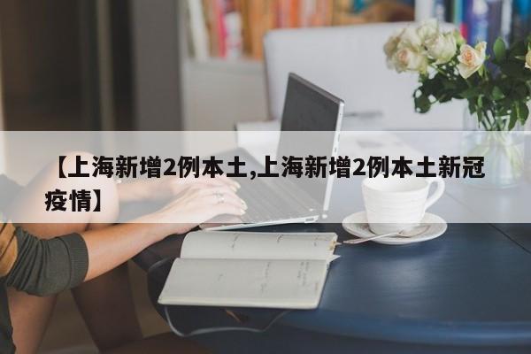 【上海新增2例本土,上海新增2例本土新冠疫情】