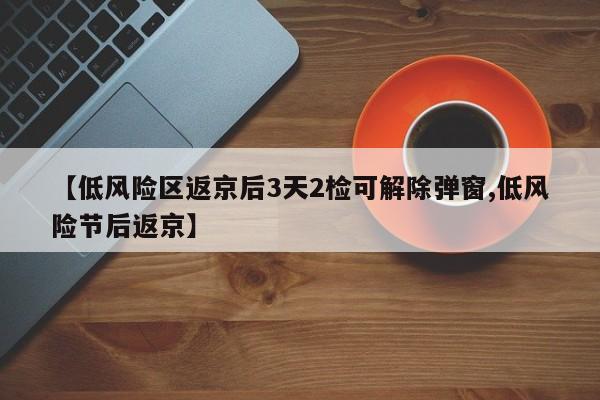 【低风险区返京后3天2检可解除弹窗,低风险节后返京】