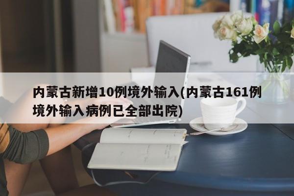 内蒙古新增10例境外输入(内蒙古161例境外输入病例已全部出院)