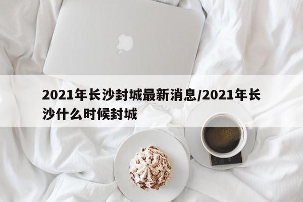 2021年长沙封城最新消息/2021年长沙什么时候封城