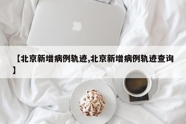 【北京新增病例轨迹,北京新增病例轨迹查询】